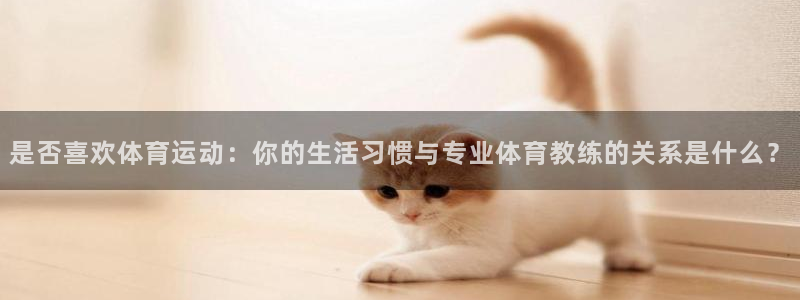 米兰体育网址：是否喜欢体育运动：你的生活习惯与专业体育教练的关系是什么？